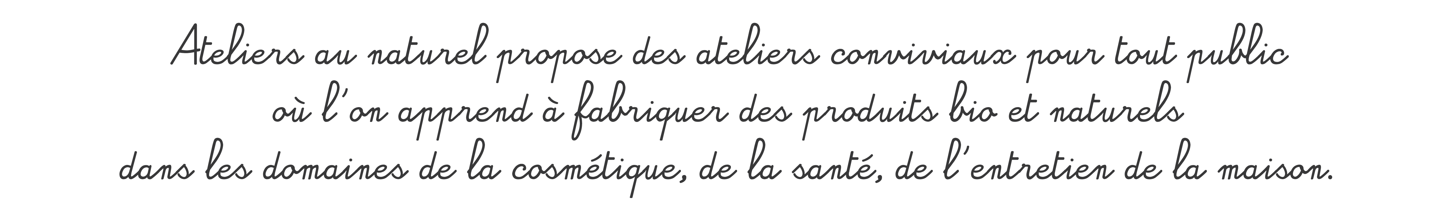 Ateliers au naturel propose des ateliers conviviaux pour tout public où l'on apprend à réaliser soi-même des recettes de beauté, de santé ,de cuisine ou de loisirs créatifs. C'est bio, fait maison et 100% naturel !